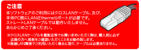 �����ӁF�{�\�t�g�E�F�A�̂����p�ɂ̓N���XLAN�P�[�u���A�y�сA�{��PC����LAN(Ethernet)�|�[�g���K�v�ł��B�X�g���[�gLAN�P�[�u���ł͓��삢�����܂���B���炩���߂��������������B���N���XLAN�P�[�u����ʔ̓X���ł��������߂��������ۂ́A�w���O�ɕK���X���̕��֋K�i�����m�F�����������Ƃ������ߒv���܂��B������LAN���ł����p���������ꍇ�Ɍ���A�P�[�u���͕K�v����܂���B